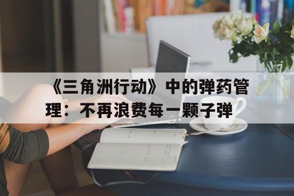《三角洲行动》中的弹药管理:不再浪费每一颗子弹 《三角洲行动》中的弹药管理:不再浪费每一颗子弹